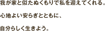 我が家と似たぬくもりで私を迎えてくれる。心地よい安らぎとともに、心地よい安らぎとともに、自分らしく生きよう。